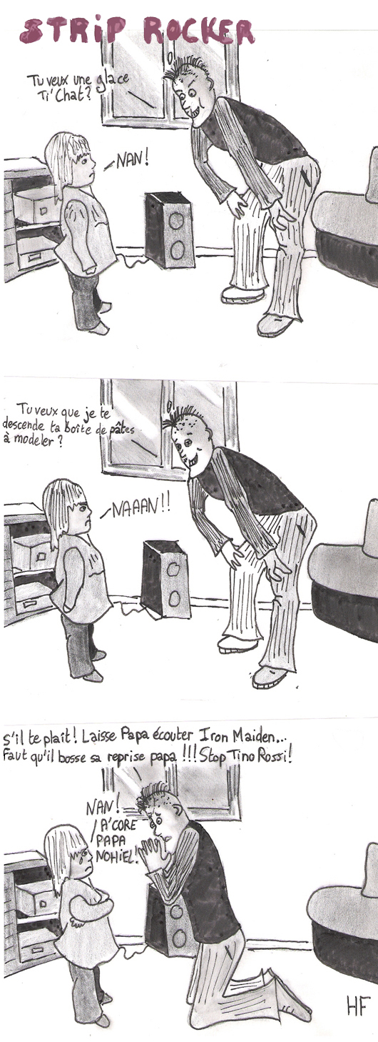 -Tu veux une glace Ti' Chat ? -Nan ! -Tu veux que je descende ta boîte de pâtes à  modeler ? -Naaaan !!! -S'il te plaît ! Laisse papa écouter Iron Maiden. Faut qu'il bosse sa reprise papa... Stop Tino Rossi ! -Nan ! A'core Papa Nohiel !