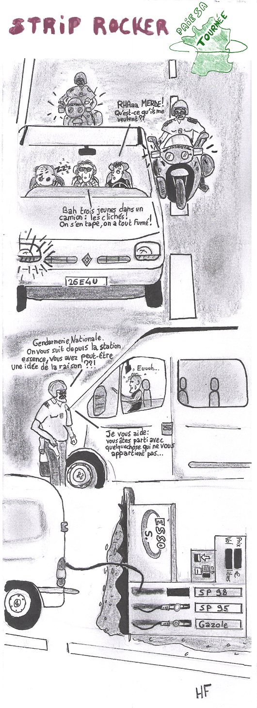 -RHAaa MERDE ! Qu'est-ce qu'ils me veulent ?? -Bah, trois jeunes dans un camion : les clichés ! On s'en tape, on a tout fumé ! -Gendarmerie Nationale. On vous suit depuis la station essence. Vous avez peut-être une idée de la raison ??! -Je vous aide :Vous êtes parti avec quelquechose qui ne vous appartient pas...